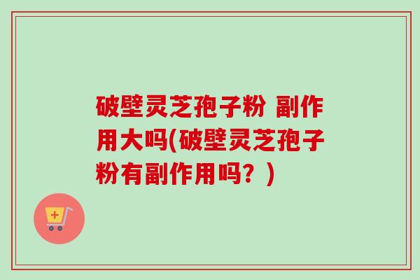 破壁灵芝孢子粉 副作用大吗(破壁灵芝孢子粉有副作用吗?) 破壁灵芝孢子粉 副作用大吗(破壁灵芝孢子粉有副作用吗?)