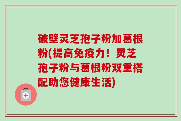 破壁灵芝孢子粉加葛根粉(提高免疫力!灵芝孢子粉与葛根粉双重搭配助您健康生活) 破壁灵芝孢子粉加葛根粉(提高免疫力!灵芝孢子粉与葛根粉双重搭配助您健康生活)
