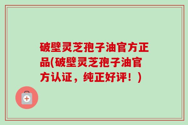 破壁灵芝孢子油官方正品(破壁灵芝孢子油官方认证，纯正好评！)