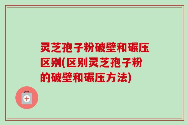 灵芝孢子粉破壁和碾压区别(区别灵芝孢子粉的破壁和碾压方法) 灵芝孢子粉破壁和碾压区别(区别灵芝孢子粉的破壁和碾压方法)