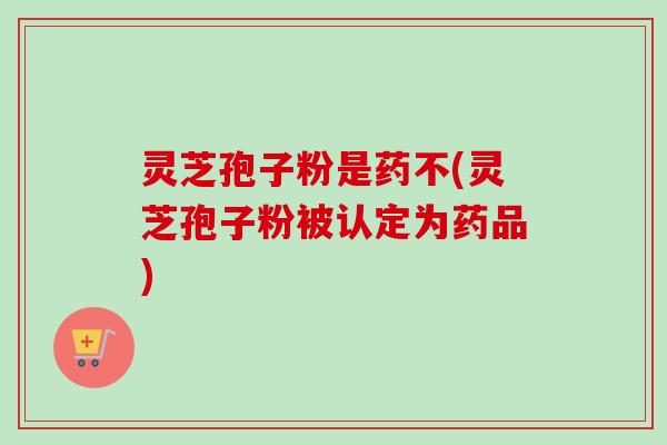 灵芝孢子粉是药不(灵芝孢子粉被认定为药品) 灵芝孢子粉是药不(灵芝孢子粉被认定为药品)
