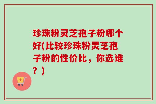 珍珠粉灵芝孢子粉哪个好(比较珍珠粉灵芝孢子粉的性价比，你选谁？)