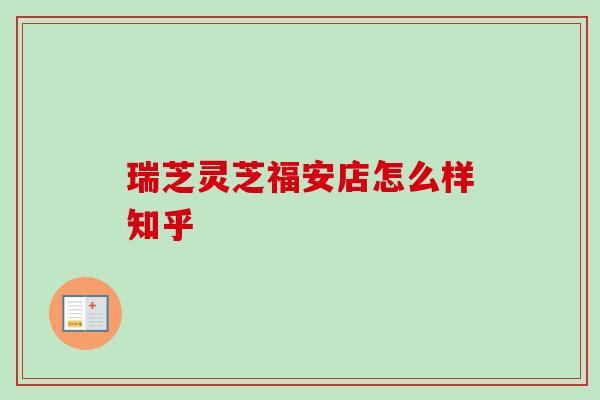 瑞芝灵芝福安店怎么样知乎 瑞芝灵芝福安店怎么样知乎