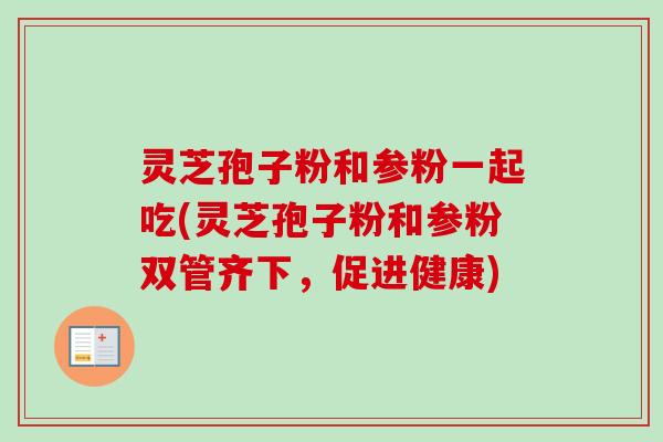 灵芝孢子粉和参粉一起吃(灵芝孢子粉和参粉双管齐下,促进健康) 灵芝孢子粉和参粉一起吃(灵芝孢子粉和参粉双管齐下,促进健康)
