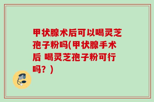 术后可以喝灵芝孢子粉吗(手术后 喝灵芝孢子粉可行吗?) 术后可以喝灵芝孢子粉吗(手术后 喝灵芝孢子粉可行吗?)