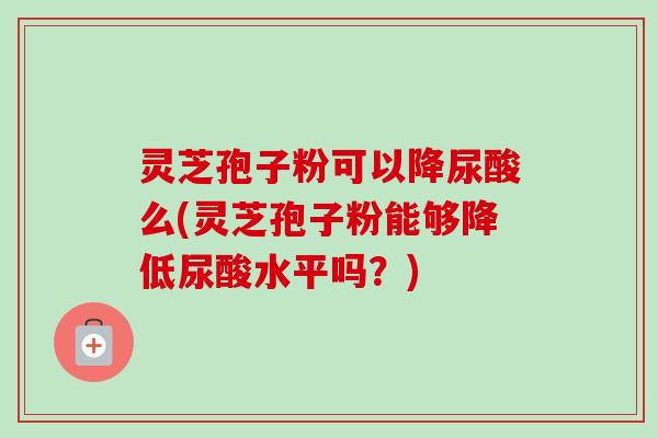 灵芝孢子粉可以降尿酸么(灵芝孢子粉能够降低尿酸水平吗？)