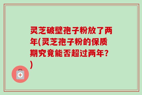 灵芝破壁孢子粉放了两年(灵芝孢子粉的保质期究竟能否超过两年?) 灵芝破壁孢子粉放了两年(灵芝孢子粉的保质期究竟能否超过两年?)