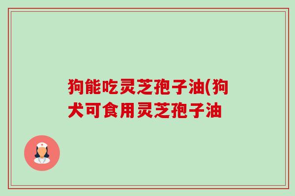 狗能吃灵芝孢子油(狗犬可食用灵芝孢子油 狗能吃灵芝孢子油(狗犬可食用灵芝孢子油