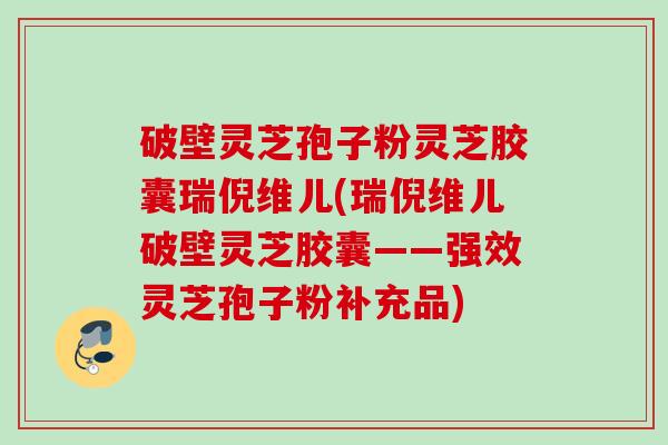 破壁灵芝孢子粉灵芝胶囊瑞倪维儿(瑞倪维儿破壁灵芝胶囊——强效灵芝孢子粉补充品) 破壁灵芝孢子粉灵芝胶囊瑞倪维儿(瑞倪维儿破壁灵芝胶囊——强效灵芝孢子粉补充品)