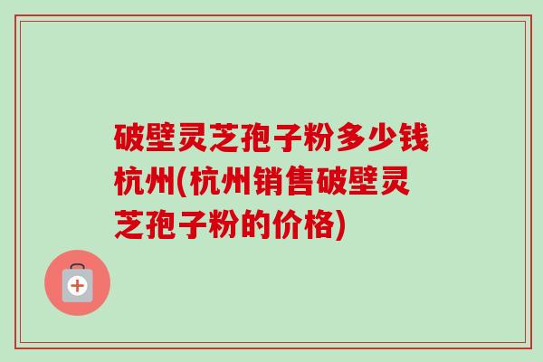 破壁灵芝孢子粉多少钱杭州(杭州销售破壁灵芝孢子粉的价格) 破壁灵芝孢子粉多少钱杭州(杭州销售破壁灵芝孢子粉的价格)