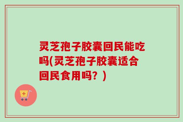 灵芝孢子胶囊回民能吃吗(灵芝孢子胶囊适合回民食用吗?) 灵芝孢子胶囊回民能吃吗(灵芝孢子胶囊适合回民食用吗?)