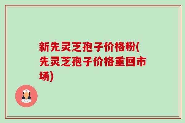 新先灵芝孢子价格粉(先灵芝孢子价格重回市场) 新先灵芝孢子价格粉(先灵芝孢子价格重回市场)