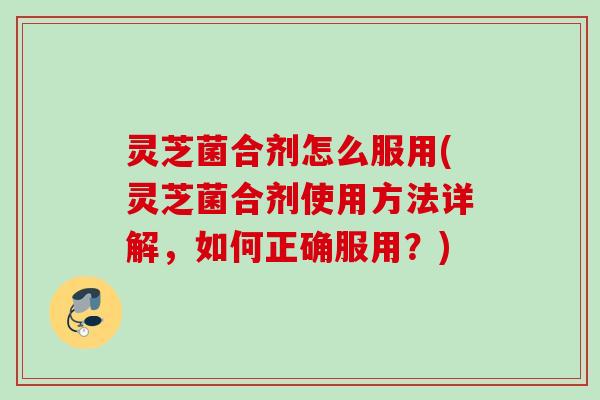 灵芝菌合剂怎么服用(灵芝菌合剂使用方法详解,如何正确服用?) 灵芝菌合剂怎么服用(灵芝菌合剂使用方法详解,如何正确服用?)