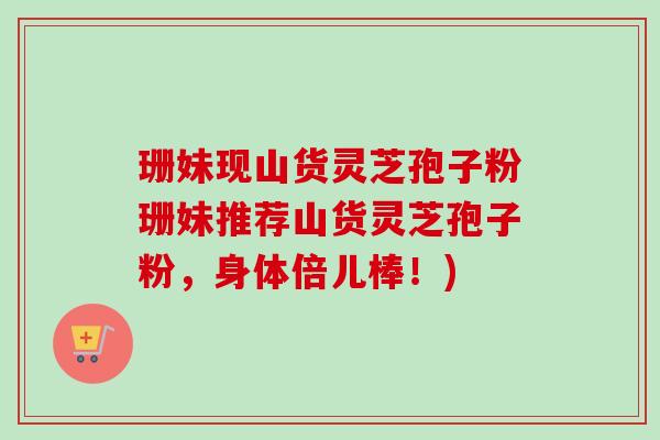 珊妹现山货灵芝孢子粉珊妹推荐山货灵芝孢子粉,身体倍儿棒!) 珊妹现山货灵芝孢子粉珊妹推荐山货灵芝孢子粉,身体倍儿棒!)