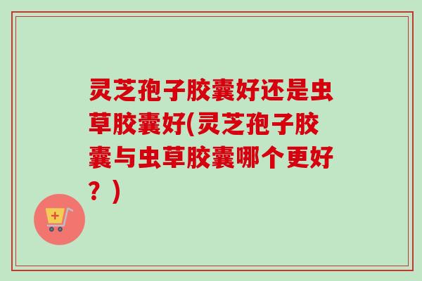 灵芝孢子胶囊好还是虫草胶囊好(灵芝孢子胶囊与虫草胶囊哪个更好?) 灵芝孢子胶囊好还是虫草胶囊好(灵芝孢子胶囊与虫草胶囊哪个更好?)