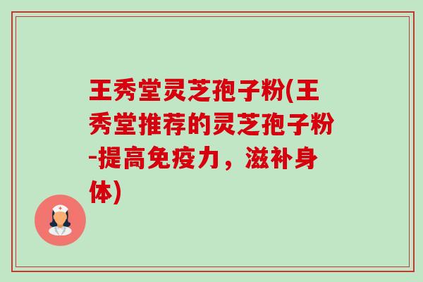 王秀堂灵芝孢子粉(王秀堂推荐的灵芝孢子粉-提高免疫力,滋补身体) 王秀堂灵芝孢子粉(王秀堂推荐的灵芝孢子粉-提高免疫力,滋补身体)