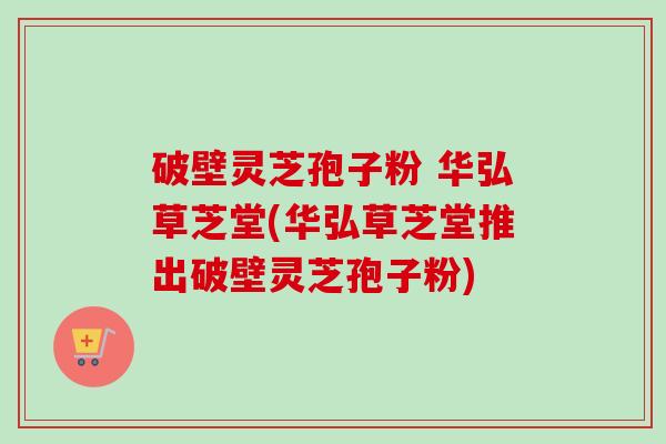 破壁灵芝孢子粉 华弘草芝堂(华弘草芝堂推出破壁灵芝孢子粉) 破壁灵芝孢子粉 华弘草芝堂(华弘草芝堂推出破壁灵芝孢子粉)