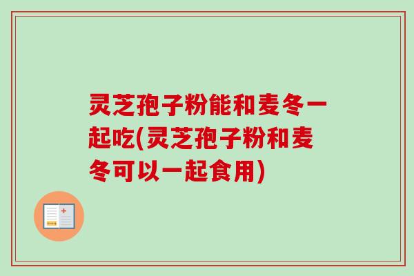 灵芝孢子粉能和麦冬一起吃(灵芝孢子粉和麦冬可以一起食用)