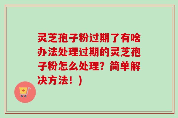 灵芝孢子粉过期了有啥办法处理过期的灵芝孢子粉怎么处理?简单解决方法!) 灵芝孢子粉过期了有啥办法处理过期的灵芝孢子粉怎么处理?简单解决方法!)