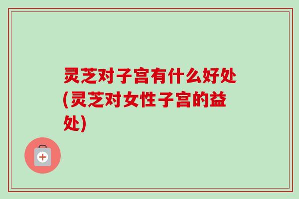 灵芝对子宫有什么好处(灵芝对女性子宫的益处) 灵芝对子宫有什么好处(灵芝对女性子宫的益处)