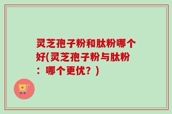 灵芝孢子粉和肽粉哪个好(灵芝孢子粉与肽粉：哪个更优？)