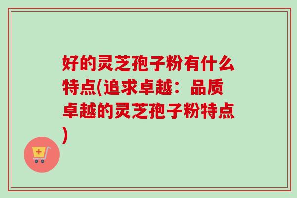 好的灵芝孢子粉有什么特点(追求卓越:品质卓越的灵芝孢子粉特点) 好的灵芝孢子粉有什么特点(追求卓越:品质卓越的灵芝孢子粉特点)