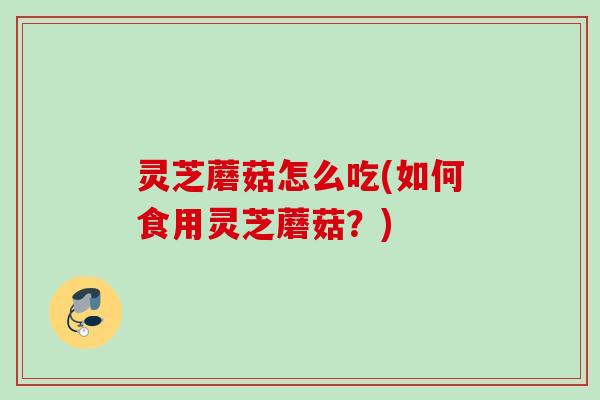 灵芝蘑菇怎么吃(如何食用灵芝蘑菇?) 灵芝蘑菇怎么吃(如何食用灵芝蘑菇?)