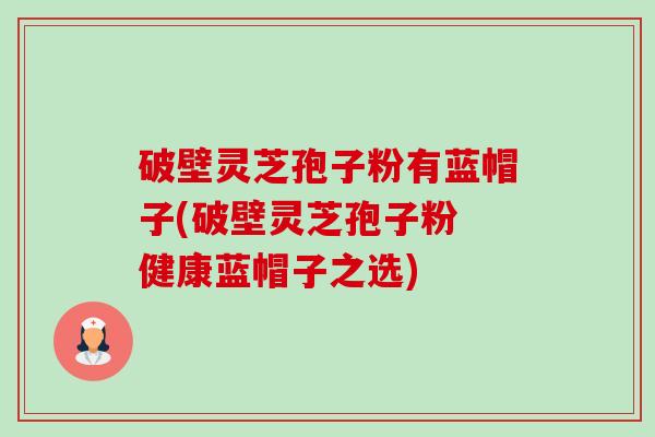 破壁灵芝孢子粉有蓝帽子(破壁灵芝孢子粉 健康蓝帽子之选) 破壁灵芝孢子粉有蓝帽子(破壁灵芝孢子粉 健康蓝帽子之选)