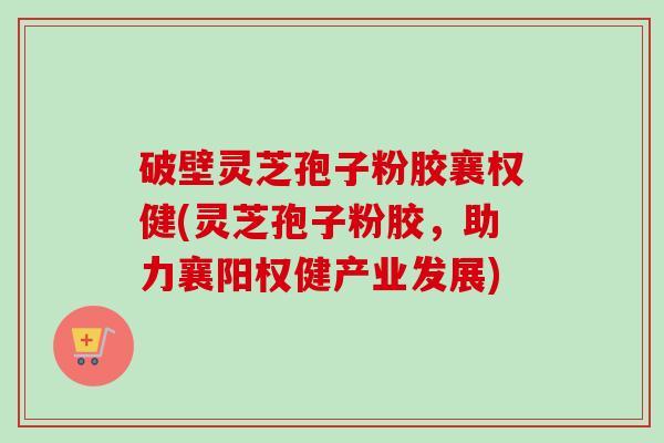 破壁灵芝孢子粉胶襄权健(灵芝孢子粉胶,助力襄阳权健产业发展) 破壁灵芝孢子粉胶襄权健(灵芝孢子粉胶,助力襄阳权健产业发展)