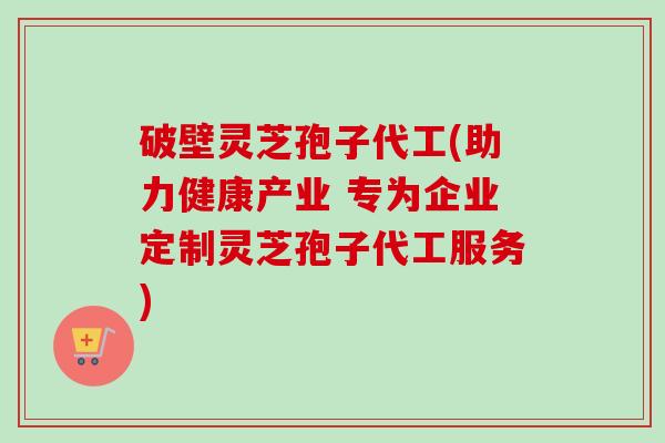 破壁灵芝孢子代工(助力健康产业 专为企业定制灵芝孢子代工服务)