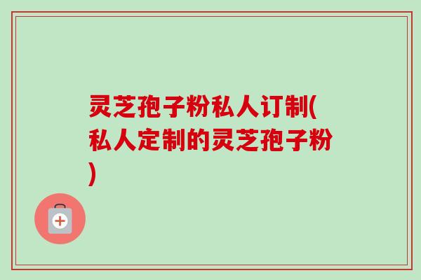 灵芝孢子粉私人订制(私人定制的灵芝孢子粉)