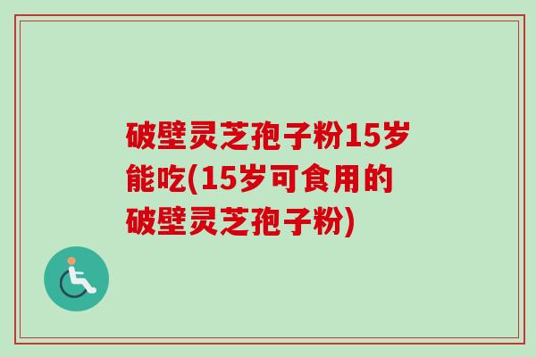 破壁灵芝孢子粉15岁能吃(15岁可食用的破壁灵芝孢子粉) 破壁灵芝孢子粉15岁能吃(15岁可食用的破壁灵芝孢子粉)