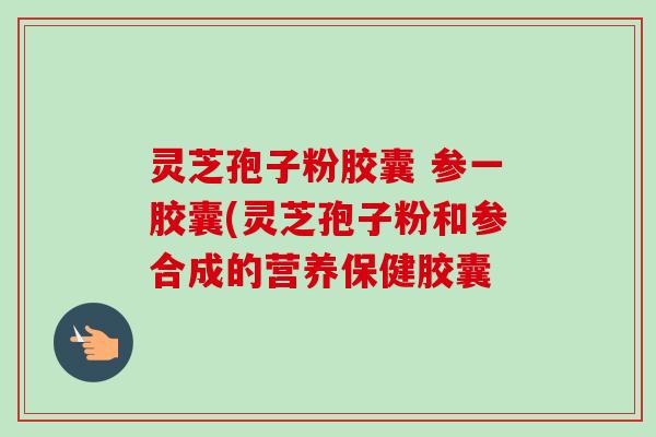 灵芝孢子粉胶囊 参一胶囊(灵芝孢子粉和参合成的营养保健胶囊 灵芝孢子粉胶囊 参一胶囊(灵芝孢子粉和参合成的营养保健胶囊