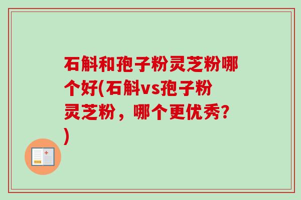 石斛和孢子粉灵芝粉哪个好(石斛vs孢子粉灵芝粉,哪个更优秀?) 石斛和孢子粉灵芝粉哪个好(石斛vs孢子粉灵芝粉,哪个更优秀?)