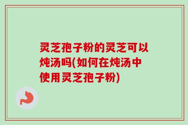 灵芝孢子粉的灵芝可以炖汤吗(如何在炖汤中使用灵芝孢子粉) 灵芝孢子粉的灵芝可以炖汤吗(如何在炖汤中使用灵芝孢子粉)