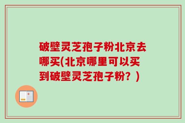 破壁灵芝孢子粉北京去哪买(北京哪里可以买到破壁灵芝孢子粉?) 破壁灵芝孢子粉北京去哪买(北京哪里可以买到破壁灵芝孢子粉?)