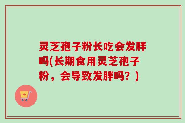 灵芝孢子粉长吃会发胖吗(长期食用灵芝孢子粉,会导致发胖吗?) 灵芝孢子粉长吃会发胖吗(长期食用灵芝孢子粉,会导致发胖吗?)