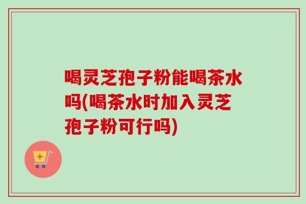 喝灵芝孢子粉能喝茶水吗(喝茶水时加入灵芝孢子粉可行吗)