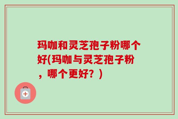 玛咖和灵芝孢子粉哪个好(玛咖与灵芝孢子粉,哪个更好?) 玛咖和灵芝孢子粉哪个好(玛咖与灵芝孢子粉,哪个更好?)