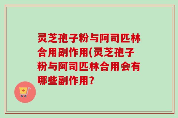 灵芝孢子粉与阿司匹林合用副作用(灵芝孢子粉与阿司匹林合用会有哪些副作用？