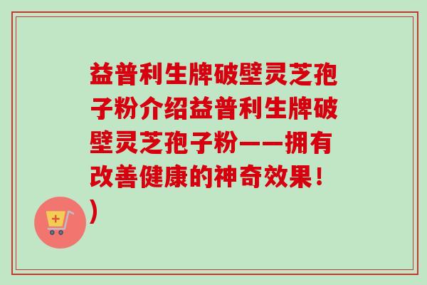 益普利生牌破壁灵芝孢子粉介绍益普利生牌破壁灵芝孢子粉——拥有改善健康的神奇效果!) 益普利生牌破壁灵芝孢子粉介绍益普利生牌破壁灵芝孢子粉——拥有改善健康的神奇效果!)