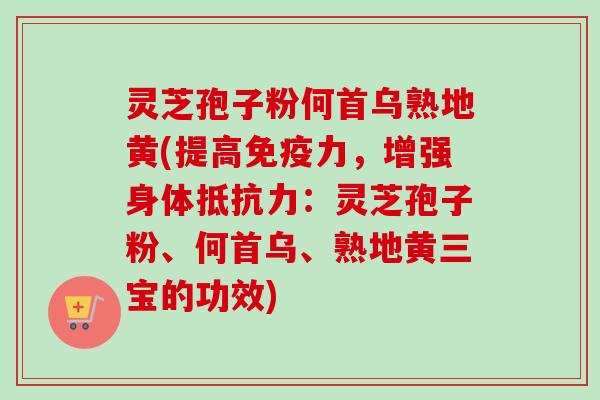 灵芝孢子粉何首乌熟地黄(提高免疫力，增强身体抵抗力：灵芝孢子粉、何首乌、熟地黄三宝的功效)
