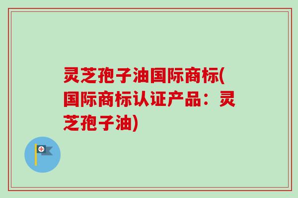 灵芝孢子油国际商标(国际商标认证产品:灵芝孢子油) 灵芝孢子油国际商标(国际商标认证产品:灵芝孢子油)