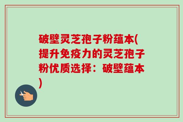 破壁灵芝孢子粉蕴本(提升免疫力的灵芝孢子粉优质选择：破壁蕴本)