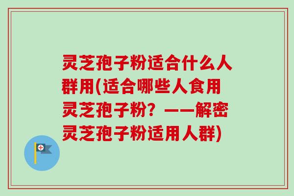 灵芝孢子粉适合什么人群用(适合哪些人食用灵芝孢子粉?——解密灵芝孢子粉适用人群) 灵芝孢子粉适合什么人群用(适合哪些人食用灵芝孢子粉?——解密灵芝孢子粉适用人群)