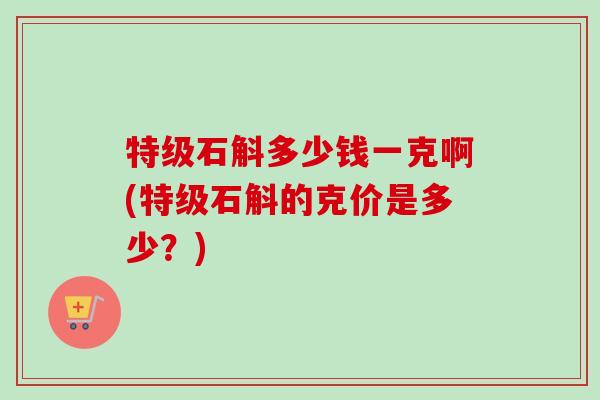 特级石斛多少钱一克啊(特级石斛的克价是多少?) 特级石斛多少钱一克啊(特级石斛的克价是多少?)