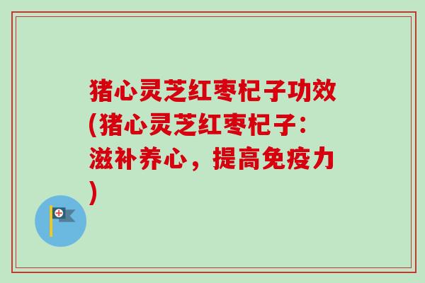 猪心灵芝红枣杞子功效(猪心灵芝红枣杞子：滋补养心，提高免疫力)