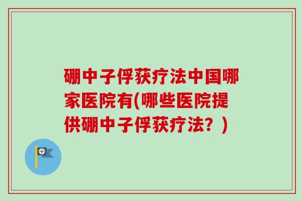 硼中子俘获疗法中国哪家医院有(哪些医院提供硼中子俘获疗法?) 硼中子俘获疗法中国哪家医院有(哪些医院提供硼中子俘获疗法?)
