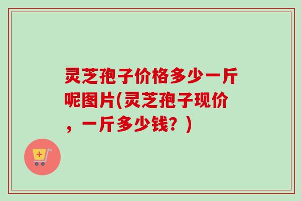 灵芝孢子价格多少一斤呢图片(灵芝孢子现价,一斤多少钱?) 灵芝孢子价格多少一斤呢图片(灵芝孢子现价,一斤多少钱?)