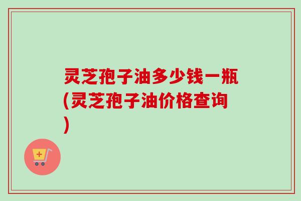 灵芝孢子油多少钱一瓶(灵芝孢子油价格查询) 灵芝孢子油多少钱一瓶(灵芝孢子油价格查询)